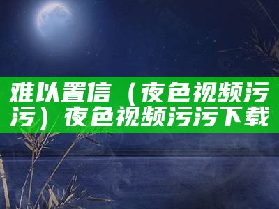 难以置信（夜色视频污污）夜色视频污污下载（夜色ios下载app）