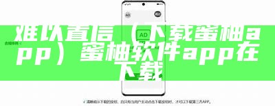 难以置信（下载蜜柚app）蜜柚软件app在下载