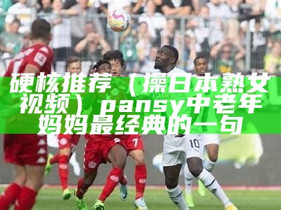 硬核推荐（操日本熟女视频）pansy中老年妈妈最经典的一句