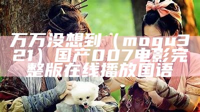 万万没想到（mogu321）国产007电影完整版在线播放国语（万万没想到2015电影）