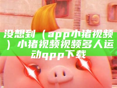 没想到（app小猪视频）小猪视频视频多人运动qpp下载（小猪视频pv）