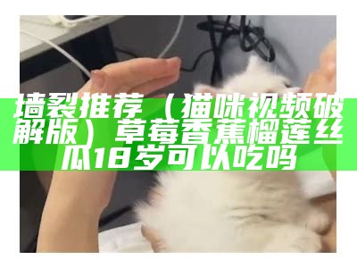 墙裂推荐（猫咪视频破解版）草莓香蕉榴莲丝瓜18岁可以吃吗（猫咪视频2021app破解版）