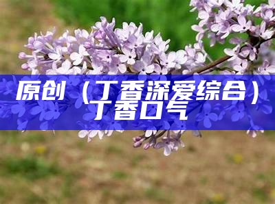 原创（丁香深爱综合）丁香 口气