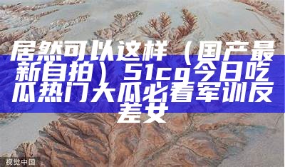 居然可以这样（国产最新自拍）51cg今日吃瓜热门大瓜必看军训反差女