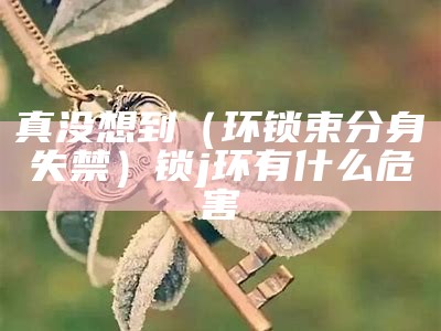 真没想到（环锁束分身失禁）锁j环有什么危害（环锁怎么用图解法）