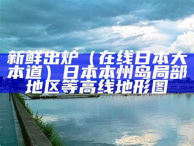 新鲜出炉（在线日本大本道）日本本州岛局部地区等高线地形图（日本大道一本经）