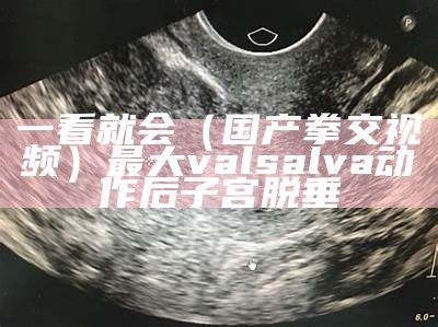 一看就会（国产拳交视频）最大valsalva动作后子宫脱垂（拳社视频6）