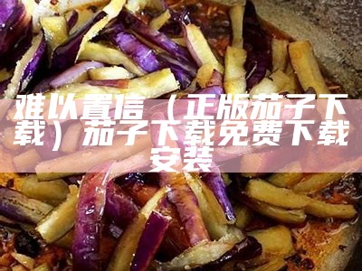 难以置信（正版茄子下载）茄子下载免费下载安装