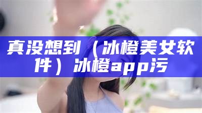 真没想到（冰橙美女软件）冰橙app污（冰橙游戏平台官网）