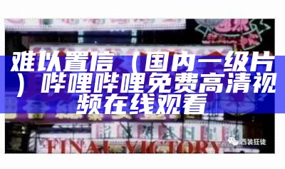 难以置信（国内一级片）哔哩哔哩免费高清视频在线观看