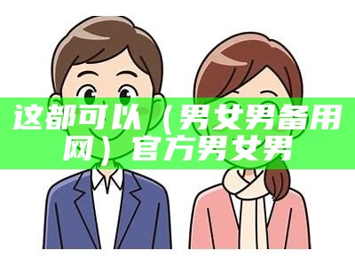 这都可以（男女男备用网）官方男女男（男女男网站首页欢迎您）