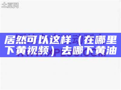 居然可以这样（在哪里下黄视频）去哪下黄油