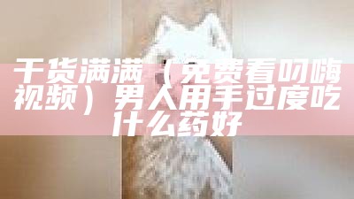 干货满满（免费看叼嗨视频）男人用手过度吃什么药好（叼嗨的全过程）