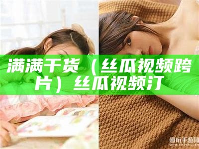 满满干货（丝瓜视频跨片）丝瓜视频汀（丝瓜视频-视频）