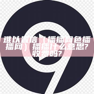 难以置信（播播网色播播网）播播什么意思?收费吗?（播1zz）