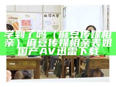 学到了吗（麻豆传媒相亲）麻豆传媒相亲表姐国产AV迅雷下载（麻豆文化传媒怎么报名）