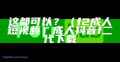 这都可以？（f2成人短视频）成人抖音f二代下载