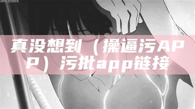 真没想到（操逼污APP）污批app链接