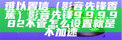 难以置信（影音先锋香蕉）影音先锋9.9.9.982不管怎么设置就是不加速