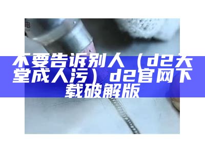 不要告诉别人（d2天堂成人污）d2官网下载破解版