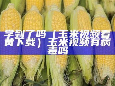 学到了吗（玉米视频看黄下载）玉米视频有病毒吗（[文件]玉米视频.apk）