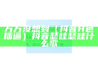 万万没想到（抖音H色插逼）抖音瑟哇瑟哇什么歌