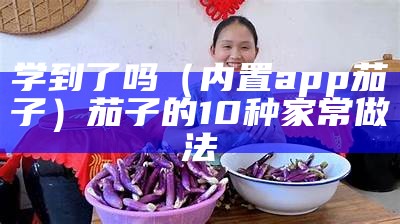 学到了吗（内置app茄子）茄子的10种家常做法（茄子家庭版）