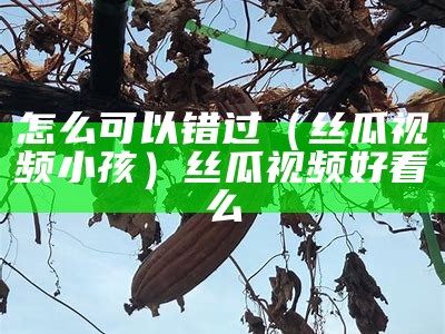 怎么可以错过（丝瓜视频小孩）丝瓜视频好看么