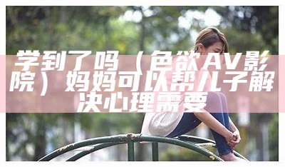 学到了吗（色欲AV影院）妈妈可以帮儿子解决心理需要