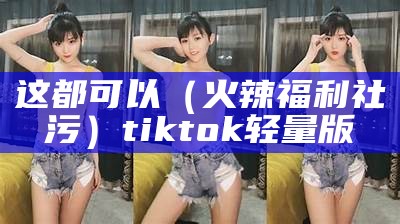 这都可以（火辣福利社污）tiktok轻量版（火辣福利app官方引导）