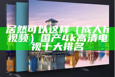 居然可以这样（成人h视频）国产4k高清电视十大排名