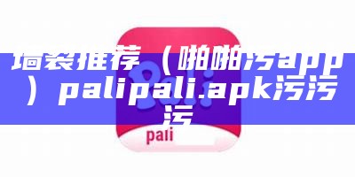 墙裂推荐（啪啪污app）palipali.apk污污污（污污app 排名）