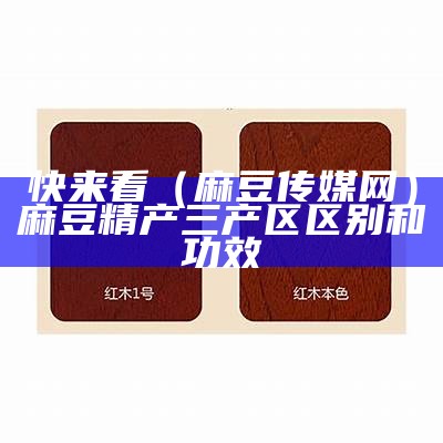 快来看（麻豆传媒网）麻豆精产三产区区别和功效