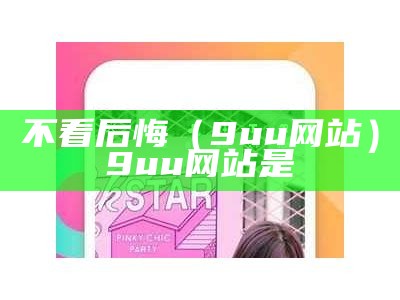 不看后悔（9uu网站）9uu网站是（9uu网址怎么打不开了）