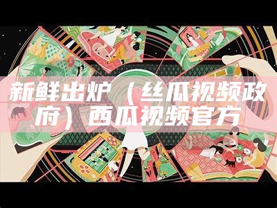 新鲜出炉（丝瓜视频政府）西瓜视频官方