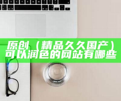 原创（精品久久国产）可以润色的网站有哪些