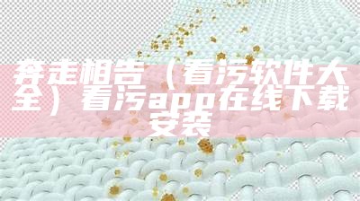 奔走相告（看污软件大全）看污app在线下载安装（看污原件下载）