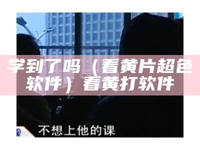 学到了吗（看黄片超色软件）看黄打软件（看黄的软件有哪些请告诉我）