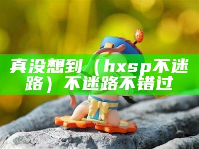 真没想到（hxsp不迷路）不迷路不错过