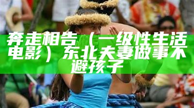 奔走相告（一级性生活电影）东北夫妻做事不避孩子