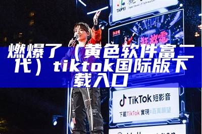 燃爆了（黄色软件富二代）tiktok国际版下载入口