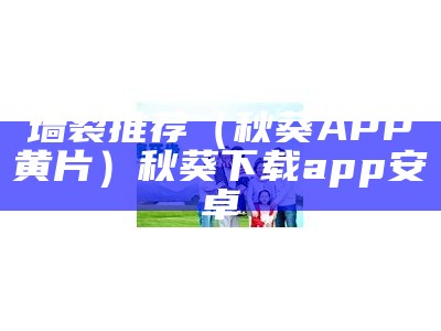 墙裂推荐（秋葵APP黄片）秋葵下载app安卓（秋葵黄app下载星星）