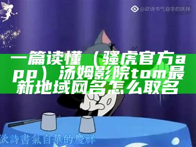 一篇读懂（骚虎官方app）汤姆影院tom最新地域网名怎么取名