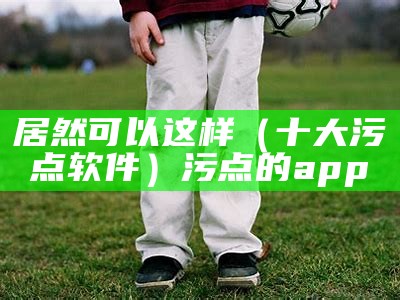 居然可以这样（十大污点软件）污点的app（污点app排行榜）