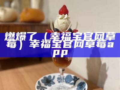 燃爆了（幸福宝官网草莓）幸福宝官网草莓app（幸福宝草莓。热门app）