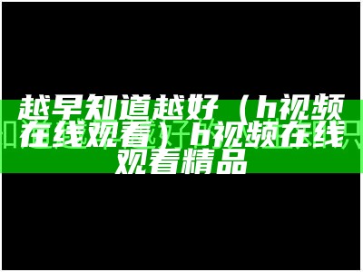 越早知道越好（h视频在线观看）h视频在线观看 精品