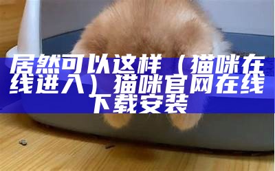 居然可以这样（猫咪在线进入）猫咪官网在线下载安装