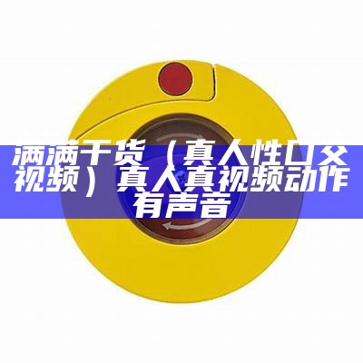 满满干货（真人性囗交视频）真人真视频动作有声音