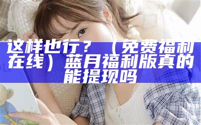 这样也行？（免费福利在线）蓝月福利版 真的能提现吗