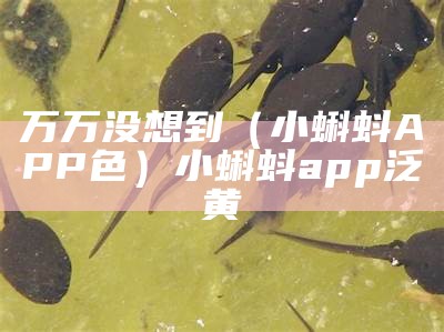 万万没想到（小蝌蚪APP色）小蝌蚪app泛黄（小蝌蚪色版官方app）